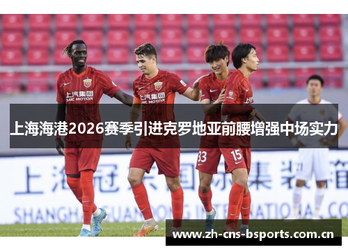 上海海港2026赛季引进克罗地亚前腰增强中场实力